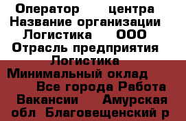 Оператор Call-центра › Название организации ­ Логистика365, ООО › Отрасль предприятия ­ Логистика › Минимальный оклад ­ 25 000 - Все города Работа » Вакансии   . Амурская обл.,Благовещенский р-н